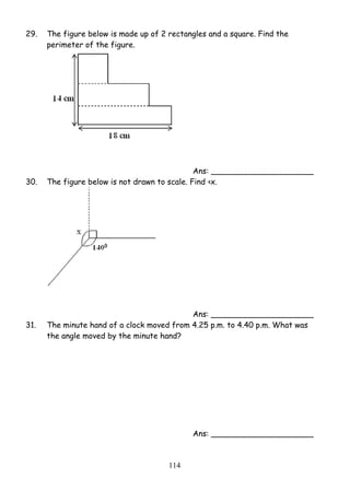 29. The figure below is made up of 2 rectangles and a square. Find the 
11 4 
perimeter of the figure. 
Ans: _____________________ 
30. The figure below is not drawn to scale. Find ‹x. 
Ans: _____________________ 
31. The minute hand of a clock moved from 4.25 p.m. to 4.40 p.m. What was 
the angle moved by the minute hand? 
Ans: _____________________ 
 