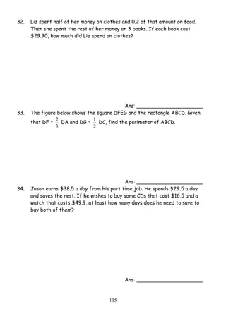 32. Liz spent half of her money on clothes and 0.2 of that amount on food. 
Then she spent the rest of her money on 3 books. If each book cost 
$29.90, how much did Liz spend on clothes? 
1 DC, find the perimeter of ABCD. 
11 5 
Ans: _____________________ 
33. The figure below shows the square DFEG and the rectangle ABCD. Given 
that DF = 
2 DA and DG = 
3 
2 
Ans: _____________________ 
34. Jason earns $38.5 a day from his part time job. He spends $29.5 a day 
and saves the rest. If he wishes to buy some CDs that cost $16.5 and a 
watch that costs $49.9, at least how many days does he need to save to 
buy both of them? 
Ans: _____________________ 
 