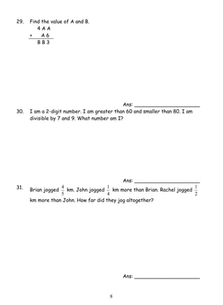 1 km more than Brian. Rachel jogged 
8 
29. Find the value of A and B. 
4 A A 
+ A 6 
B B 3 
Ans: _____________________ 
30. I am a 2-digit number. I am greater than 60 and smaller than 80. I am 
divisible by 7 and 9. What number am I? 
Ans: _____________________ 
31. Brian jogged 
4 km. John jogged 
5 
4 
1 
2 
km more than John. How far did they jog altogether? 
Ans: _____________________ 
 