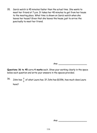 35. Sara’s watch is 45 minutes faster than the actual time. She wants to 
meet her friend at 7 p.m. It takes her 40 minutes to get from her house 
to the meeting place. What time is shown on Sara’s watch when she 
leaves her house? Given that she leaves the house just to arrive the 
punctually to meet her friend. 
4 of what Laura has. If John has $1396, how much does Laura 
11 6 
Ans: _____________________ 
Questions 36 to 45 carry 4 marks each. Show your working clearly in the space 
below each question and write your answers in the spaces provided. 
36. 
John has 
9 
have? 
Ans: _____________________ 
 