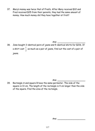 37. Mary’s money was twice that of Fred’s. After Mary received $12 and 
Fred received $25 from their parents, they had the same amount of 
money. How much money did they have together at first? 
1 as much as a pair of jeans, find out the cost of a pair of 
11 7 
Ans: _____________________ 
38. Jane bought 2 identical pairs of jeans and 5 identical shirts for $216. If 
a shirt cost 
2 
jeans. 
Ans: _____________________ 
39. Rectangle A and square B have the same perimeter. The side of the 
square is 13 cm. The length of the rectangle is 4 cm longer than the side 
of the square. Find the area of the rectangle. 
Ans: _____________________ 
 