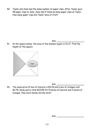 40. Taylor and Jane had the same number of paper clips. After Taylor gave 
48 paper clips to Jane, Jane had 4 times as many paper clips as Taylor. 
How many paper clips did Taylor have at first? 
11 8 
Ans: _____________________ 
41. In the square below, the area of the shaded region is 33 m2. Find the 
length of the square. 
Ans: _____________________ 
42. The usual price of box of biscuits is $4.25 and a box of oranges cost 
$2.70. Daisy paid a total $23.89 for 5 boxes of biscuits and 3 boxes of 
oranges. How much money did she save? 
Ans: _____________________ 
 