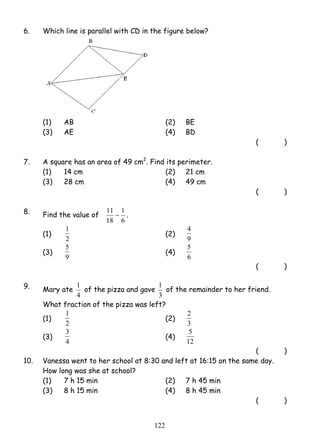 6. Which line is parallel with CD in the figure below? 
(1) AB (2) BE 
(3) AE (4) BD 
1 (2) 
5 (4) 
1 of the pizza and gave 
1 of the remainder to her friend. 
1 (2) 
3 (4) 
12 2 
( ) 
7. A square has an area of 49 cm2. Find its perimeter. 
(1) 14 cm (2) 21 cm 
(3) 28 cm (4) 49 cm 
( ) 
8. Find the value of 
11 − 1 
. 
6 
18 
(1) 
2 
4 
9 
(3) 
9 
5 
6 
( ) 
9. Mary ate 
4 
3 
What fraction of the pizza was left? 
(1) 
2 
2 
3 
(3) 
4 
5 
12 
( ) 
10. Vanessa went to her school at 8:30 and left at 16:15 on the same day. 
How long was she at school? 
(1) 7 h 15 min (2) 7 h 45 min 
(3) 8 h 15 min (4) 8 h 45 min 
( ) 
 