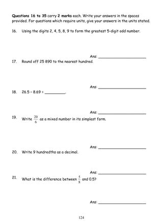 Questions 16 to 35 carry 2 marks each. Write your answers in the spaces 
provided. For questions which require units, give your answers in the units stated. 
16. Using the digits 2, 4, 5, 8, 9 to form the greatest 5-digit odd number. 
20 as a mixed number in its simplest form. 
5 and 0.5? 
12 4 
Ans: _____________________ 
17. Round off 25 890 to the nearest hundred. 
Ans: _____________________ 
18. 26.5 – 8.69 = _________. 
Ans: _____________________ 
19. Write 
6 
Ans: _____________________ 
20. Write 9 hundredths as a decimal. 
Ans: _____________________ 
21. What is the difference between 
8 
Ans: _____________________ 
 