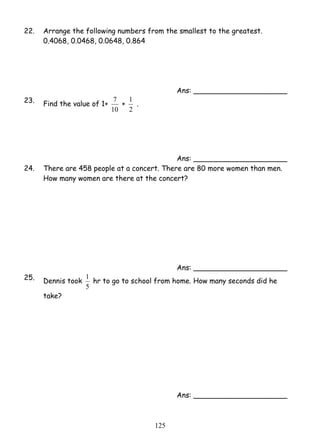22. Arrange the following numbers from the smallest to the greatest. 
1 hr to go to school from home. How many seconds did he 
12 5 
0.4068, 0.0468, 0.0648, 0.864 
Ans: _____________________ 
23. Find the value of 1+ 
7 + 
10 
1 . 
2 
Ans: _____________________ 
24. There are 458 people at a concert. There are 80 more women than men. 
How many women are there at the concert? 
Ans: _____________________ 
25. Dennis took 
5 
take? 
Ans: _____________________ 
 