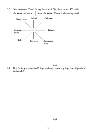 32. Sabrina was at X and facing the school. She then turned 450 anti-clockwise 
3 turn clockwise. Where is she facing now? 
9 
and made a 
4 
Ans: _____________________ 
33. If a factory produces 689 toys each day, how many toys does it produce 
in 3 weeks? 
Ans: _____________________ 
 
