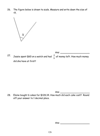 26. The figure below is drawn to scale. Measure and write down the size of 
12 6 
‹X. 
Ans: _____________________ 
27. Jessie spent $60 on a watch and had 
4 of money left. How much money 
9 
did she have at first? 
Ans: _____________________ 
28. Elaine bought 6 cakes for $128.34. How much did each cake cost? Round 
off your answer to 1 decimal place. 
Ans: _____________________ 
 