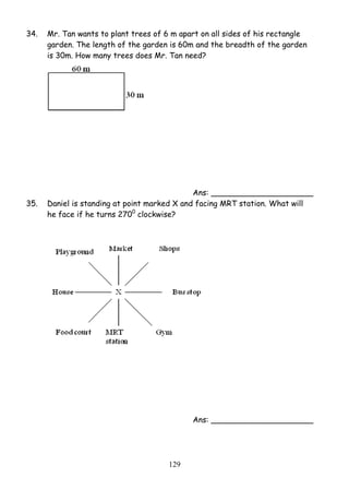 34. Mr. Tan wants to plant trees of 6 m apart on all sides of his rectangle 
garden. The length of the garden is 60m and the breadth of the garden 
is 30m. How many trees does Mr. Tan need? 
12 9 
Ans: _____________________ 
35. Daniel is standing at point marked X and facing MRT station. What will 
he face if he turns 2700 clockwise? 
Ans: _____________________ 
 