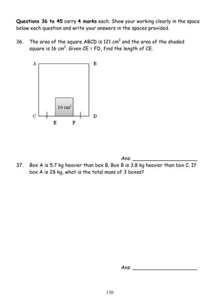Questions 36 to 45 carry 4 marks each. Show your working clearly in the space 
below each question and write your answers in the spaces provided. 
36. 
The area of the square ABCD is 121 cm2 and the area of the shaded 
square is 16 cm2. Given CE = FD, find the length of CE. 
13 0 
Ans: _____________________ 
37. Box A is 5.7 kg heavier than box B. Box B is 3.8 kg heavier than box C. If 
box A is 28 kg, what is the total mass of 3 boxes? 
Ans: _____________________ 
 