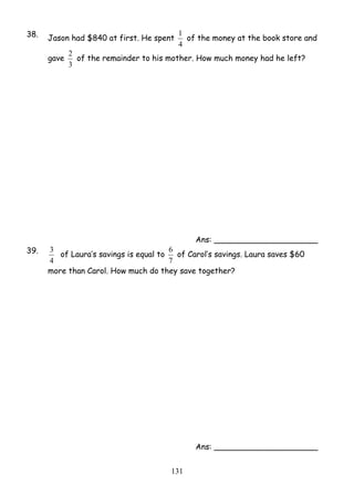 38. Jason had $840 at first. He spent 
1 of the money at the book store and 
4 
2 of the remainder to his mother. How much money had he left? 
6 of Carol’s savings. Laura saves $60 
13 1 
gave 
3 
Ans: _____________________ 
39. 
3 of Laura’s savings is equal to 
4 
7 
more than Carol. How much do they save together? 
Ans: _____________________ 
 