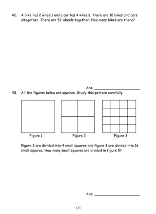 42. A bike has 2 wheels and a car has 4 wheels. There are 18 bikes and cars 
altogether. There are 52 wheels together. How many bikes are there? 
13 3 
Ans: _____________________ 
43. All the figures below are squares. Study this pattern carefully. 
Figure 1 Figure 2 Figure 3 
Figure 2 are divided into 4 small squares and figure 3 are divided into 16 
small squares. How many small squares are divided in figure 5? 
Ans: _____________________ 
 