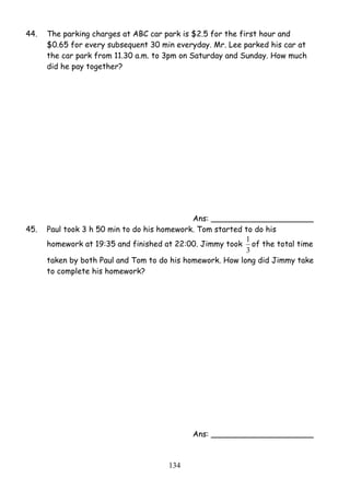44. The parking charges at ABC car park is $2.5 for the first hour and 
$0.65 for every subsequent 30 min everyday. Mr. Lee parked his car at 
the car park from 11.30 a.m. to 3pm on Saturday and Sunday. How much 
did he pay together? 
13 4 
Ans: _____________________ 
45. Paul took 3 h 50 min to do his homework. Tom started to do his 
homework at 19:35 and finished at 22:00. Jimmy took 
1 of the total time 
3 
taken by both Paul and Tom to do his homework. How long did Jimmy take 
to complete his homework? 
Ans: _____________________ 
 