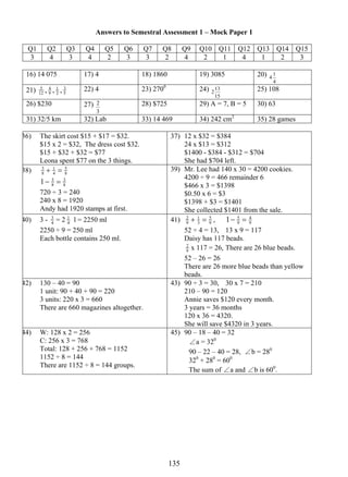 Answers to Semestral Assessment 1 – Mock Paper 1 
Q1 Q2 Q3 Q4 Q5 Q6 Q7 Q8 Q9 Q10 Q11 Q12 Q13 Q14 Q15 
3 4 3 4 2 3 3 2 4 2 1 4 1 2 3 
16) 14 075 17) 4 18) 1860 19) 3085 20) 
5 , , , 22) 4 23) 2700 24) 
2 28) $725 29) A = 7, B = 5 30) 63 
13 5 
4 1 
4 
3 
1 
4 
21) 12 
9 
2 
5 
213 25) 108 
15 
26) $230 27) 
3 
31) 32/5 km 32) Lab 33) 14 469 34) 242 cm2 35) 28 games 
36) The skirt cost $15 + $17 = $32. 
$15 x 2 = $32, The dress cost $32. 
$15 + $32 + $32 = $77 
Leona spent $77 on the 3 things. 
37) 12 x $32 = $384 
24 x $13 = $312 
$1400 - $384 - $312 = $704 
She had $704 left. 
5 
3 + 1 
= 
38) 8 
4 
8 
1− 5 = 
3 
8 
8 
720 ÷ 3 = 240 
240 x 8 = 1920 
Andy had 1920 stamps at first. 
39) Mr. Lee had 140 x 30 = 4200 cookies. 
4200 ÷ 9 = 466 remainder 6 
$466 x 3 = $1398 
$0.50 x 6 = $3 
$1398 + $3 = $1401 
She collected $1401 from the sale. 
40) 3 - 4 3 
1 l = 2250 ml 
= 2 4 
2250 ÷ 9 = 250 ml 
Each bottle contains 250 ml. 
1− = 
2 + = , 9 
41) 1 
9 9 
5 
3 
4 
9 5 
52 ÷ 4 = 13, 13 x 9 = 117 
Daisy has 117 beads. 
9 
2 x 117 = 26, There are 26 blue beads. 
52 – 26 = 26 
There are 26 more blue beads than yellow 
beads. 
42) 130 – 40 = 90 
1 unit: 90 + 40 + 90 = 220 
3 units: 220 x 3 = 660 
There are 660 magazines altogether. 
43) 90 ÷ 3 = 30, 30 x 7 = 210 
210 – 90 = 120 
Annie saves $120 every month. 
3 years = 36 months 
120 x 36 = 4320. 
She will save $4320 in 3 years. 
44) W: 128 x 2 = 256 
C: 256 x 3 = 768 
Total: 128 + 256 + 768 = 1152 
1152 ÷ 8 = 144 
There are 1152 ÷ 8 = 144 groups. 
45) 90 – 18 – 40 = 32 
∠a = 320 
90 – 22 – 40 = 28, ∠b = 280 
320 + 280 = 600 
The sum of ∠a and ∠b is 600. 
 