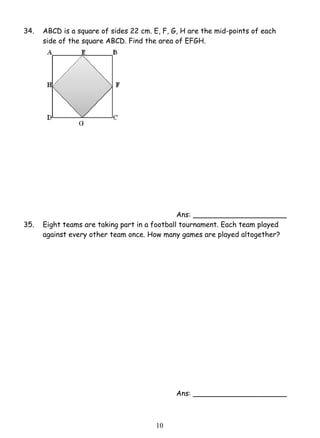 34. ABCD is a square of sides 22 cm. E, F, G, H are the mid-points of each 
side of the square ABCD. Find the area of EFGH. 
1 0 
Ans: _____________________ 
35. Eight teams are taking part in a football tournament. Each team played 
against every other team once. How many games are played altogether? 
Ans: _____________________ 
 