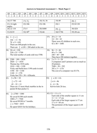 Answers to Semestral Assessment 1 – Mock Paper 2 
5 Q1 Q2 6 
Q3 Q4 Q5 Q6 Q7 Q8 Q9 Q10 Q11 Q12 Q13 Q14 Q15 
1 4 4 2 3 2 1 1 4 4 1 3 2 2 3 
16) 57 700 17) 3 1 18) 18, 36 19) 49 20) 4 
13 6 
21) 14 right 
angles 
22) 346 23) 106 24) 1 25) $1130 
26) 22 110 27) 5 28) $400 29) 36 
5 30) $24 
31) $219 32) 30th 33) 66 34) 9 794 35) 28 cm 
36) 9 
1− 4 = 
5 
9 
350 ÷ 5 = 70 
70 x 9 = 630 
There are 640 people in the zoo. 
There are 9 
4 x 630 = 280 adult in the zoo. 
37) 28 x 2 = 14 
14 + 28 = 42 
There were 42 children in each row. 
42 x 40 = 1680 
38) 38 x 6 = 228 
228 x 25 = 5700 
The total number of cards sold was 5700. 
39) 96 ÷ 2 = 48 
48 x 5 = 240 
240 + 48 = 288 
They have 288 stickers together. 
40) 2200 – 180 = 2020 
2020 ÷ 2 = 1010 
Thomas has 1010 cards. 
1010 + 180 = 1190 
Vicky and Stella have 1190 cards in total. 
1190 – 50 = 1140 
1140 ÷ 2 = 570 
Vicky has 570 + 50 = 620cards. 
41) 3 x 5 + 5 = 20 
5 computers and 5 printers cost as much as 
20 printers. 
7840 ÷ 20 = 392 
392 x 3 = 1176 
The cost of a computer was $1176. 
4 x 56 = 32 
42) 7 
5 x 72 = 45 
8 
45 – 32 = 13 
There are 13 more black marbles in the in 
packet B than packet A. 
43) 4 
1 x 24 = 6 h 
3 2 x 6 = 4h 
6 – 4 = 2h 
Kelvin took 2h less. 
2 x 2700 = 1080 
He saved $1300 each month. 
1080 x 7 = 7560 
He saved $9100 in 7 months. 
8 
44) 5 
3 x 7560 = 2835 
He spent $2835 for his holidays. 
45) 121 = 11 x 11 
Each side of the smaller square is 11 cm 
11 + 6 = 17 cm 
Each side of the larger square is 17 cm 
17 x 4 = 68 cm 
The perimeter of the larger square is 68 
cm. 
 