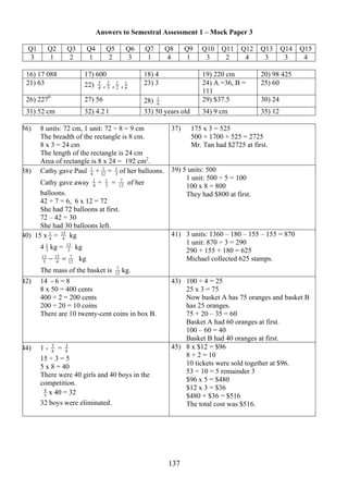 Answers to Semestral Assessment 1 – Mock Paper 3 
4 Q1 Q2 3 
Q3 Q4 Q5 Q6 Q7 Q8 Q9 Q10 Q11 Q12 Q13 Q14 Q15 
3 1 2 1 2 3 1 4 1 3 2 4 3 3 4 
16) 17 088 17) 600 18) 4 19) 220 cm 20) 98 425 
21) 63 22) 1 23) 3 24) A =36, B = 
13 7 
, 3 2 
, 2 
1 , 6 
111 
25) 60 
26) 2270 27) 56 28) 6 
1 29) $37.5 30) 24 
31) 52 cm 32) 4.2 l 33) 50 years old 34) 9 cm 35) 12 
36) 8 units: 72 cm, 1 unit: 72 ÷ 8 = 9 cm 
The breadth of the rectangle is 8 cm. 
8 x 3 = 24 cm 
The length of the rectangle is 24 cm 
Area of rectangle is 8 x 24 = 192 cm2. 
37) 175 x 3 = 525 
500 + 1700 + 525 = 2725 
Mr. Tan had $2725 at first. 
1 + 12 
38) Cathy gave Paul 4 
1 = 3 
1 of her balloons. 
1 + 3 
Cathy gave away 4 
7 of her 
1 = 12 
balloons. 
42 ÷ 7 = 6, 6 x 12 = 72 
She had 72 balloons at first. 
72 – 42 = 30 
She had 30 balloons left. 
39) 5 units: 500 
1 unit: 500 ÷ 5 = 100 
100 x 8 = 800 
They had $800 at first. 
1 = 4 
40) 15 x 4 
15 kg 
1 kg = 3 
4 3 
13 kg 
13 − 15 
= 7 
kg 
3 
4 
12 
The mass of the basket is 12 
7 kg. 
41) 3 units: 1360 – 180 – 155 – 155 = 870 
1 unit: 870 ÷ 3 = 290 
290 + 155 + 180 = 625 
Michael collected 625 stamps. 
42) 14 - 6 = 8 
8 x 50 = 400 cents 
400 ÷ 2 = 200 cents 
200 ÷ 20 = 10 coins 
There are 10 twenty-cent coins in box B. 
43) 100 ÷ 4 = 25 
25 x 3 = 75 
Now basket A has 75 oranges and basket B 
has 25 oranges. 
75 + 20 – 35 = 60 
Basket A had 60 oranges at first. 
100 – 60 = 40 
Basket B had 40 oranges at first. 
5 = 8 
44) 1 - 8 
3 
15 ÷ 3 = 5 
5 x 8 = 40 
There were 40 girls and 40 boys in the 
competition. 
5 
4 x 40 = 32 
32 boys were eliminated. 
45) 8 x $12 = $96 
8 + 2 = 10 
10 tickets were sold together at $96. 
53 ÷ 10 = 5 remainder 3 
$96 x 5 = $480 
$12 x 3 = $36 
$480 + $36 = $516 
The total cost was $516. 
 