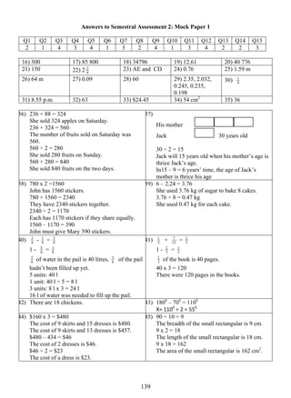 Answers to Semestral Assessment 2: Mock Paper 1 
Q1 Q2 Q3 Q4 Q5 Q6 Q7 Q8 Q9 Q10 Q11 Q12 Q13 Q14 Q15 
2 1 4 3 4 1 3 2 4 1 3 4 2 2 3 
16) 500 17) 85 800 18) 34796 19) 12.61 20) 40 776 
21) 150 22) 2 2 23) AE and CD 24) 0.76 25) 1.59 m 
9 
26) 64 m 27) 0.09 28) 60 29) 2.35, 2.032, 
13 9 
0.245, 0.235, 
0.198 
1 
30) 4 
31) 8.55 p.m. 32) 63 33) $24.45 34) 54 cm2 35) 36 
36) 236 + 88 = 324 
She sold 324 apples on Saturday. 
236 + 324 = 560 
The number of fruits sold on Saturday was 
560. 
560 ÷ 2 = 280 
She sold 280 fruits on Sunday. 
560 + 280 = 840 
She sold 840 fruits on the two days. 
37) 
His mother 
Jack 30 years old 
30 ÷ 2 = 15 
Jack will 15 years old when his mother’s age is 
thrice Jack’s age. 
In15 – 9 = 6 years’ time, the age of Jack’s 
mother is thrice his age 
38) 780 x 2 =1560 
John has 1560 stickers. 
780 + 1560 = 2340 
They have 2340 stickers together. 
2340 ÷ 2 = 1170 
Each has 1170 stickers if they share equally. 
1560 – 1170 = 390 
John must give Mary 390 stickers. 
39) 6 – 2.24 = 3.76 
She used 3.76 kg of sugar to bake 8 cakes. 
3.76 ÷ 8 = 0.47 kg 
She used 0.47 kg for each cake. 
40) 4 3 
- 8 1 
5 
= 8 
5 = 8 
1 - 8 
3 
5 of water in the pail is 40 litres, 8 
8 
3 of the pail 
hadn’t been filled up yet. 
5 units: 40 l 
1 unit: 40 l ÷ 5 = 8 l 
3 units: 8 l x 3 = 24 l 
16 l of water was needed to fill up the pail. 
1 + 15 
41) 5 
7 = 3 2 
1 - 3 2 
1 
= 3 
1 of the book is 40 pages. 
3 
40 x 3 = 120 
There were 120 pages in the books. 
42) There are 18 chickens. 43) 1800 – 700 = 1100 
X= 1100 ÷ 2 = 550 
44) $160 x 3 = $480 
The cost of 9 skirts and 15 dresses is $480. 
The cost of 9 skirts and 13 dresses is $457. 
$480 – 434 = $46 
The cost of 2 dresses is $46. 
$46 ÷ 2 = $23 
The cost of a dress is $23. 
45) 90 ÷ 10 = 9 
The breadth of the small rectangular is 9 cm. 
9 x 2 = 18 
The length of the small rectangular is 18 cm. 
9 x 18 = 162 
The area of the small rectangular is 162 cm2. 
 