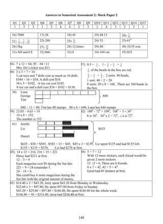 Answers to Semestral Assessment 2: Mock Paper 2 
Q1 Q2 Q3 Q4 Q5 Q6 Q7 Q8 Q9 Q10 Q11 Q12 Q13 Q14 Q15 
1 3 3 1 2 4 4 2 3 2 4 3 2 3 1 
16) 7080 17) 28 18) 45 19) 44.13 20) 16 
14 0 
7 
7 , 9 
21) 18 
15 22) 280 23) 15 
7 , 18 
13 24) 52 25) 610 
26) 5kg 27) 20 
29 28) 12 times 29) 40 30) 10.55 a.m. 
31) AD and CE 32) $66 33) 8 34) 104 cm 35) $52 
36) 7 x 12 = 84, 95 – 84 =11 
Mrs. Ho’s ticket was $11. 
40) 3 x 3 + 7 = 16 
3 car toys and 7 dolls cost as much as 16 dolls. 
$544 ÷ 16 = $34, A doll cost $34. 
34 x 3 = $102, A toy car cost $102. 
A toy car and a doll cost $34 + $102 = $136. 
1 , 1 - 8 
37) 0.5 = 2 
3 - 2 
1 = 8 1 
8 1 
of the beads in the box are red. 
3 - 8 1 
8 
2 , 2 units: 40 beads, 
= 8 
1 unit: 40 ÷ 2 = 20 
8 units: 20 x 8 = 160, There are 160 beads in 
the box. 
38) Luna 
George 880 
Tim 
880 ÷ 11 = 80, Tim has 80 stamps. 80 x 8 = 640, Luna has 640 stamps. 
39) 23.65 – 4.65 = 19 
19 x 8 = 152. 
The number is 152. 
42) 1800 - 720 = 1080, 1080 ÷ 3 = 360 
b is 360. 360 x 2 = 720, ∠a is 720. 
41) Jenifer 
Liz $635 
Daniel 
$635 – $50 = $585, $585 ÷ 13 = $45, $45 x 3 = $135, Liz spent $135 and had $135 left. 
$135 + $135 = $270, Liz had $270 at first. 
43) 18 x 12 = 216, 216 + 15 = 221 
Daisy had $221 at first. 
12 – 3 = 9 
Each magazine cost $9 during the fun fair. 
221 ÷ 9 = 24 remainder 5. 
24 – 18 = 6 
She could buy 6 more magazines during the 
fun fair with the original amount of money. 
44) 5 + 7 = 12 
With 12 more stickers, each friend would be 
given 2 more stickers. 
12 ÷2 = 6, There are 6 friends. 
6 x 7 = 42, 42 + 5 = 47 
Carol had 47 stickers at first. 
45) $14.40 x 3 = $43.20, Jerry spent $43.20 from Monday to Wednesday. 
$32.60 x 3 = $97.80, He spent $97.80 from Friday to Sunday. 
$43.20 + $25.80 + $97.80 = $166.80, He spent $166.80 for the whole week. 
$166.80 + 50 = $216.80, Jerry had $216.80 at first. 
 