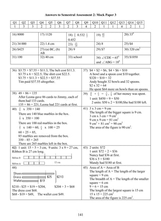 Answers to Semestral Assessment 2: Mock Paper 3 
3 Q1 Q2 2 
Q3 Q4 Q5 Q6 Q7 Q8 Q9 Q10 Q11 Q12 Q13 Q14 Q15 
1 3 3 2 2 3 2 3 4 2 1 1 4 2 1 
16) 8000 17) 1120 18) 0.532 2 
14 1 
1 
0.452 
65 20) 330 
19) 12 
21) 34 000 22) 1.4 cm 23) 24 
13 24) 8 25) $4 
26) $425 27) (a) BC, (b) 
AB 
28) 9 29) $7 30) 320 cm2 
31) 100 32) 40 cm 33) school 34) ∠CDE = 650 
and ∠ABG = 180 
35) $1050 
36) $3.75 + $7.55 = $11.3, The belt cost $11.3. 
$3.75 x 6 = $22.5, The shirt cost $22.5. 
$3.75 + $11.3 + $22.5 = $37.55 
Tim paid $37.55 altogether. 
37) $4 + $2 = $6, $4 + $6 = $10 
A bowl and a spoon cost $10 together. 
$320 ÷ $10 = 32 
Andy bought 32 bowls and 32 spoons. 
$2 x 32 = 64 
He spent $64 more on bowls than on spoons. 
38) 49 + 86 = 135 
After Leona gave 86 cards to Jimmy, each of 
them had 133 cards. 
135 + 86 = 221, Leona had 221 cards at first. 
4 + 3 
39) 9 
1 = 9 7 
, 9 7 
of her money was spent. 
1 unit: $450 ÷ 9 = $50 
2 units: $50 x 2 = $100,She had $100 left. 
2 x 350 = 140 
There are 140 blue marbles in the box. 
7 
40) 5 
2 x 350 = 100 
There are 100 red marbles in the box. 
1 x 100 = 25 
7 
3 x 140 = 60, 4 
60 + 25 = 85, 
85 marbles are removed from the box. 
350 – 85 = 265 
There are 265 marbles left in the box. 
41) 3 x 3 cm = 9 cm 
The length of the bigger square is 9 cm. 
3 cm x 3 cm = 9 cm2 
9 cm x 9 cm = 81 cm2 
9 cm2 + 
81 cm2 = 90 cm2 
The area of the figure is 90 cm2. 
42) 1 unit: 15 ÷ 5 = 3 cm, 9 units: 3 x 9 = 27 cm, 
Ribbon B is 27 cm long. 
43) 2 units: $72 
1 unit: $72 ÷ 2 = $36 
Nancy had $36 at first. 
$36 x 5 = $180 
Mandy had $180 at first. 
44) 
$210 - $25 + $19 = $204, $204 ÷ 3 = $68 
The dress cost $68. 
$68 - $19 = $49, The wallet cost $49. 
45) Area of A = Area of B 
The length of A = The length of the larger 
square = 9 cm. 
The breadth of A = The length of the smaller 
square = 6 cm 
9 + 6 = 15 cm 
The length of the largest square is 15 cm 
15 x 15 = 225 cm2 
The area of the figure is 225 cm2. 
 