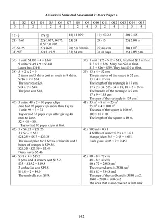 Answers to Semestral Assessment 2: Mock Paper 4 
Q1 Q2 Q3 Q4 Q5 Q6 Q7 Q8 Q9 Q10 Q11 Q12 Q13 Q14 Q15 
3 3 2 1 2 4 1 2 4 3 2 4 1 3 4 
16) 89 18) 14 079 19) 59.22 20) 0.49 
8 
14 2 
3 17) 20 
21) 16.61 22) 0.057, 0.075, 
0.507, 0.705 
23) 24 24) 15 25) 2.08 m 
26) $4.25 27) $690 28) 5 h 30 min 29) 64 cm 30) 1300 
31) 900 32) $149.5 33) 84 cm 34) 8 days 35) 7.05 p.m. 
36) 1 unit: $1396 ÷ 4 = $349 
9 units: $349 x 9 = $3141 
Laura has $3141. 
37) 1 unit : $25 - $12 = $13, Fred had $13 at first. 
$13 x 2 = $26, Mary had $26 at first. 
$13 + $26 = $39, They had $39 at first. 
38) 5 + 2 x 2 = 9 
2 jeans and 5 shirts cost as much as 9 shirts. 
$216 ÷ 9 = $24 
The shirt cost $24. 
$24 x 2 = $48. 
The jean cost $48. 
39) 13 x 4 = 52 cm 
The perimeter of the square is 52 cm. 
13 + 4 = 17 cm 
The length of the rectangle is 17 cm. 
17 x 2 = 34, 52 – 34 = 18, 18 ÷ 2 = 9 cm 
The breadth of the rectangle is 9 cm. 
17 x 9 = 153 cm2 
The area of the rectangle is 153 cm2. 
40) 3 units: 48 x 2 = 96 paper clips 
Jane had 96 paper clips more than Taylor. 
1 unit: 96 ÷ 3 = 32 
Taylor had 32 paper clips after giving 48 
ones to Jane. 
32 + 48 = 80, 
Taylor had 80 paper clips at first. 
41) 33 m2 – 8 m2 = 25 m2 
25 m2 x 4 = 100 m2 
The area of the square is 100 m2. 
100 = 10 x 10 
The length of the square is 10 m. 
42) 5 x $4.25 = $21.25 
3 x $2.7 = $8.1 
$21.25 + $8.7 = $29.35 
The usual price for 5 boxes of biscuits and 3 
boxes of oranges is $29.35. 
$29.35 - $23.89 = $5.46 
Daisy saves $5.46. 
43) 900 ml = 0.9 l 
4 bottles of water: 0.9 x 4 = 3.6 l 
Mango juice: 3.6 + 0.45 = 4.05 l 
Each glass: 4.05 ÷ 9 = 0.45 l 
44) $3.8 x 4 = $15.2 
8 pens and 4 erasers cost $15.2. 
$35 – $15.2 = $19.8 
2 umbrellas cost $19.8. 
$19.8 ÷ 2 = $9.9 
The umbrella cost $9.9. 
45) 80 – 8 = 72 cm 
48 – 8 = 40 cm 
40 x 72 = 2880 cm2 
The covered area is 2880 cm2. 
48 x 80 = 3840 cm2 
The area of the cardboard is 3840 cm2. 
3840 – 2880 = 960 cm2 
The area that is not covered is 960 cm2. 
 