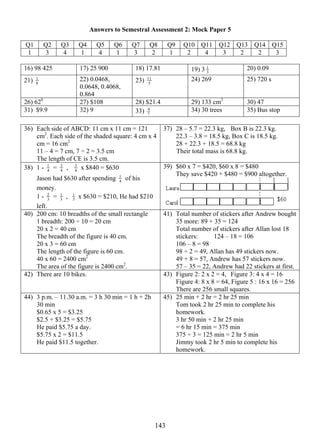 Answers to Semestral Assessment 2: Mock Paper 5 
Q1 Q2 Q3 Q4 Q5 Q6 Q7 Q8 Q9 Q10 Q11 Q12 Q13 Q14 Q15 
1 3 4 1 4 1 3 2 1 2 4 3 2 2 3 
16) 98 425 17) 25 900 18) 17.81 19) 3 3 
11 24) 269 25) 720 s 
14 3 
1 20) 0.09 
21) 8 1 
22) 0.0468, 
0.0648, 0.4068, 
0.864 
23) 5 
26) 620 27) $108 28) $21.4 29) 133 cm2 30) 47 
31) $9.9 32) 9 33) 7 
4 34) 30 trees 35) Bus stop 
36) Each side of ABCD: 11 cm x 11 cm = 121 
cm2. Each side of the shaded square: 4 cm x 4 
cm = 16 cm2 
11 – 4 = 7 cm, 7 ÷ 2 = 3.5 cm 
The length of CE is 3.5 cm. 
37) 28 – 5.7 = 22.3 kg, Box B is 22.3 kg. 
22.3 – 3.8 = 18.5 kg, Box C is 18.5 kg. 
28 + 22.3 + 18.5 = 68.8 kg 
Their total mass is 68.8 kg. 
1 = 4 3 
38) 1 - 4 
, 4 3 
x $840 = $630 
1 of his 
Jason had $630 after spending 4 
money. 
1 - 3 2 
1 , 3 
= 3 
1 x $630 = $210, He had $210 
left. 
39) $60 x 7 = $420, $60 x 8 = $480 
They save $420 + $480 = $900 altogether. 
40) 200 cm: 10 breadths of the small rectangle 
1 breadth: 200 ÷ 10 = 20 cm 
20 x 2 = 40 cm 
The breadth of the figure is 40 cm. 
20 x 3 = 60 cm 
The length of the figure is 60 cm. 
40 x 60 = 2400 cm2 
The area of the figure is 2400 cm2. 
41) Total number of stickers after Andrew bought 
35 more: 89 + 35 = 124 
Total number of stickers after Allan lost 18 
stickers: 124 – 18 = 106 
106 – 8 = 98 
98 ÷ 2 = 49, Allan has 49 stickers now. 
49 + 8 = 57, Andrew has 57 stickers now. 
57 – 35 = 22, Andrew had 22 stickers at first. 
42) There are 10 bikes. 
43) Figure 2: 2 x 2 = 4, Figure 3: 4 x 4 = 16 
Figure 4: 8 x 8 = 64, Figure 5 : 16 x 16 = 256 
There are 256 small squares. 
44) 3 p.m. – 11.30 a.m. = 3 h 30 min = 1 h + 2h 
30 min 
$0.65 x 5 = $3.25 
$2.5 + $3.25 = $5.75 
He paid $5.75 a day. 
$5.75 x 2 = $11.5 
He paid $11.5 together. 
45) 25 min + 2 hr = 2 hr 25 min 
Tom took 2 hr 25 min to complete his 
homework. 
3 hr 50 min + 2 hr 25 min 
= 6 hr 15 min = 375 min 
375 ÷ 3 = 125 min = 2 hr 5 min 
Jimmy took 2 hr 5 min to complete his 
homework. 
