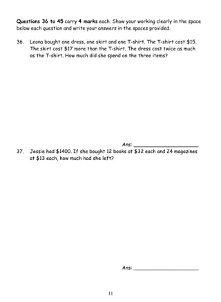 Questions 36 to 45 carry 4 marks each. Show your working clearly in the space 
below each question and write your answers in the spaces provided. 
36. 
Leona bought one dress, one skirt and one T-shirt. The T-shirt cost $15. 
The skirt cost $17 more than the T-shirt. The dress cost twice as much 
as the T-shirt. How much did she spend on the three items? 
1 1 
Ans: _____________________ 
37. Jessie had $1400. If she bought 12 books at $32 each and 24 magazines 
at $13 each, how much had she left? 
Ans: _____________________ 
 