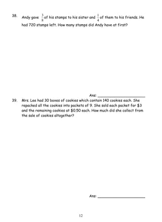 3 of his stamps to his sister and 
1 2 
38. Andy gave 
8 
1 of them to his friends. He 
4 
had 720 stamps left. How many stamps did Andy have at first? 
Ans: _____________________ 
39. Mrs. Lee had 30 boxes of cookies which contain 140 cookies each. She 
repacked all the cookies into packets of 9. She sold each packet for $3 
and the remaining cookies at $0.50 each. How much did she collect from 
the sale of cookies altogether? 
Ans: _____________________ 
 