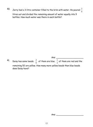 40. Jerry had a 3-litre container filled to the brim with water. He poured 
2 of them are blue. 
1 3 
3 
4 
litres out and divided the remaining amount of water equally into 9 
bottles. How much water was there in each bottle? 
Ans: _____________________ 
41. Daisy has some beads. 
9 
1 of them are red and the 
3 
remaining 52 are yellow. How many more yellow beads than blue beads 
does Daisy have? 
Ans: _____________________ 
 