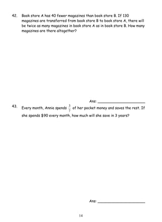 42. Book store A has 40 fewer magazines than book store B. If 130 
magazines are transferred from book store B to book store A, there will 
be twice as many magazines in book store A as in book store B. How many 
magazines are there altogether? 
3 of her pocket money and saves the rest. If 
1 4 
Ans: _____________________ 
43. Every month, Annie spends 
7 
she spends $90 every month, how much will she save in 3 years? 
Ans: _____________________ 
 