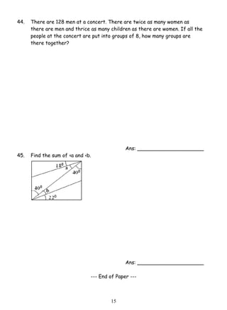 44. There are 128 men at a concert. There are twice as many women as 
there are men and thrice as many children as there are women. If all the 
people at the concert are put into groups of 8, how many groups are 
there together? 
1 5 
Ans: _____________________ 
45. Find the sum of ‹a and ‹b. 
Ans: _____________________ 
--- End of Paper --- 
 