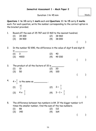 Semestral Assessment 1 – Mock Paper 2 
Duration: 1 hr 45 min 
Marks 
Questions 1 to 10 carry 1 mark each and Questions 11 to 15 carry 2 marks 
each. For each question, write the number corresponding to the correct option in 
the bracket provided. 
1. Round off the sum of 25 787 and 13 469 to the nearest hundred. 
(1) 39 300 (2) 38 960 
(3) 38 900 (4) 38 000 
2 is the same as __________ . 
42 (2) 3 + 
2 (4) 3 – 1 + 
1 6 
( ) 
2. In the number 52 890, the difference in the value of digit 5 and digit 8 
is _________. 
(1) 3 (2) 40 
(3) 4920 (4) 49 200 
( ) 
3. The product of all the factors of 10 is _________. 
(1) 10 (2) 20 
(3) 50 (4) 100 
( ) 
4. 4 + 
3 
(1) 3 
5 
3 
(3) 4 x 
3 
2 
3 
( ) 
5. The difference between two numbers is 84. If the bigger number is 4 
times the smaller number, find the sum of the two numbers. 
(1) 88 (2) 112 
(3) 140 (4) 164 
( ) 
 
