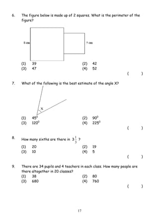 6. The figure below is made up of 2 squares. What is the perimeter of the 
1 ? 
1 7 
figure? 
(1) 39 (2) 42 
(3) 47 (4) 52 
( ) 
7. What of the following is the best estimate of the angle X? 
(1) 450 (2) 900 
(3) 1200 (4) 2250 
( ) 
8. How many sixths are there in 3 
3 
(1) 20 (2) 19 
(3) 10 (4) 5 
( ) 
9. There are 34 pupils and 4 teachers in each class. How many people are 
there altogether in 20 classes? 
(1) 38 (2) 80 
(3) 680 (4) 760 
( ) 
 