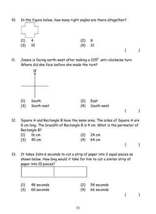 10. In the figure below, how many right angles are there altogether? 
(1) 4 (2) 8 
(3) 10 (4) 12 
1 8 
( ) 
11. Jessie is facing north-west after making a 2250 anti-clockwise turn. 
Where did she face before she made the turn? 
(1) South (2) East 
(3) South-east (4) South-west 
( ) 
12. Square A and Rectangle B have the same area. The sides of Square A are 
8 cm long. The breadth of Rectangle B is 4 cm. What is the perimeter of 
Rectangle B? 
(1) 16 cm (2) 24 cm 
(3) 40 cm (4) 64 cm 
( ) 
13. It takes John 6 seconds to cut a strip of paper into 2 equal pieces as 
shown below. How long would it take for him to cut a similar strip of 
paper into 10 pieces? 
(1) 48 seconds (2) 54 seconds 
(3) 60 seconds (4) 66 seconds 
( ) 
 