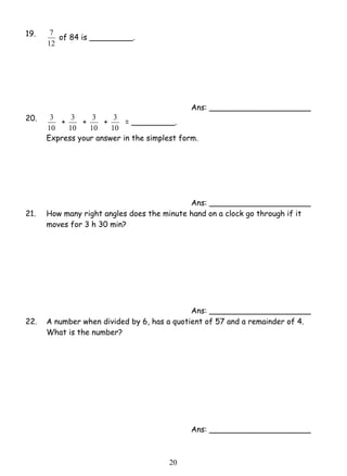 3 = _________. 
2 0 
19. 
7 of 84 is _________. 
12 
Ans: _____________________ 
20. 
3 + 
10 
3 + 
10 
3 + 
10 
10 
Express your answer in the simplest form. 
Ans: _____________________ 
21. How many right angles does the minute hand on a clock go through if it 
moves for 3 h 30 min? 
Ans: _____________________ 
22. A number when divided by 6, has a quotient of 57 and a remainder of 4. 
What is the number? 
Ans: _____________________ 
 