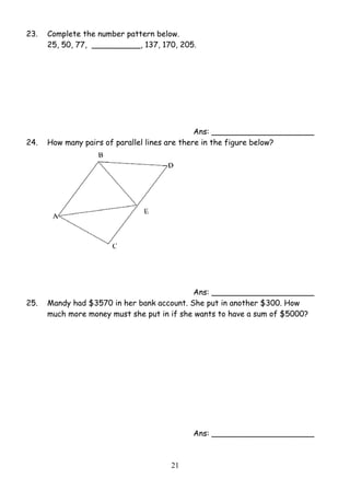 23. Complete the number pattern below. 
25, 50, 77, __________, 137, 170, 205. 
2 1 
Ans: _____________________ 
24. How many pairs of parallel lines are there in the figure below? 
Ans: _____________________ 
25. Mandy had $3570 in her bank account. She put in another $300. How 
much more money must she put in if she wants to have a sum of $5000? 
Ans: _____________________ 
 