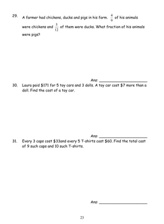 29. A farmer had chickens, ducks and pigs in his farm. 
5 of them were ducks. What fraction of his animals 
2 3 
4 of his animals 
9 
were chickens and 
12 
were pigs? 
Ans: _____________________ 
30. Laura paid $171 for 5 toy cars and 3 dolls. A toy car cost $7 more than a 
doll. Find the cost of a toy car. 
Ans: _____________________ 
31. Every 3 caps cost $33and every 5 T-shirts cost $60. Find the total cost 
of 9 such caps and 10 such T-shirts. 
Ans: _____________________ 
 