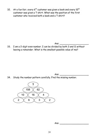 32. At a fun fair, every 6th customer was given a book and every 10th 
customer was given a T-shirt. What was the position of the first 
customer who received both a book and a T-shirt? 
2 4 
Ans: _____________________ 
33. I am a 2-digit even number. I can be divided by both 3 and 11 without 
leaving a remainder. What is the smallest possible value of me? 
Ans: _____________________ 
34. Study the number pattern carefully. Find the missing number. 
Ans: _____________________ 
? 
158 62 
10 16 4 
2 6 3 2 
 