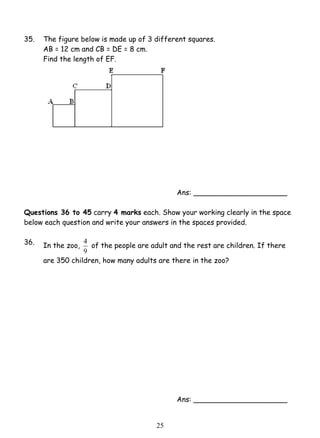 35. The figure below is made up of 3 different squares. 
4 of the people are adult and the rest are children. If there 
2 5 
AB = 12 cm and CB = DE = 8 cm. 
Find the length of EF. 
Ans: _____________________ 
Questions 36 to 45 carry 4 marks each. Show your working clearly in the space 
below each question and write your answers in the spaces provided. 
36. 
In the zoo, 
9 
are 350 children, how many adults are there in the zoo? 
Ans: _____________________ 
 