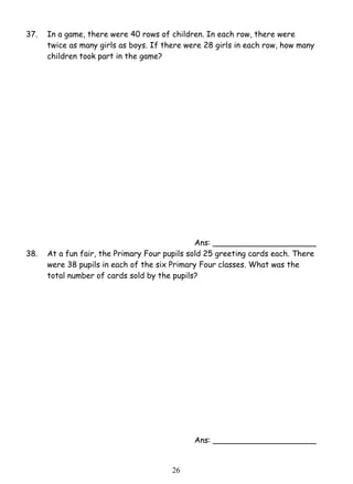 37. In a game, there were 40 rows of children. In each row, there were 
twice as many girls as boys. If there were 28 girls in each row, how many 
children took part in the game? 
2 6 
Ans: _____________________ 
38. At a fun fair, the Primary Four pupils sold 25 greeting cards each. There 
were 38 pupils in each of the six Primary Four classes. What was the 
total number of cards sold by the pupils? 
Ans: _____________________ 
 