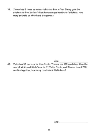 39. Jimmy has 5 times as many stickers as Ron. After Jimmy gave 96 
stickers to Ron, both of them have an equal number of stickers. How 
many stickers do they have altogether? 
2 7 
Ans: _____________________ 
40. Vicky has 50 more cards than Stella. Thomas has 180 cards less than the 
sum of Vick’s and Stella’s cards. If Vicky, Stella, and Thomas have 2200 
cards altogether, how many cards does Stella have? 
Ans: _____________________ 
 