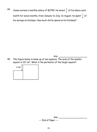 44. James earned a monthly salary of $2700. He saved 
2 9 
2 of his salary each 
5 
month for seven months, from January to July. In August, he spent 
3 of 
8 
his savings on holidays. How much did he spend on his holidays? 
Ans: _____________________ 
45. The figure below is made up of two squares. The area of the smaller 
square is 121 cm2. What is the perimeter of the larger square? 
Ans: _____________________ 
--- End of Paper --- 
 