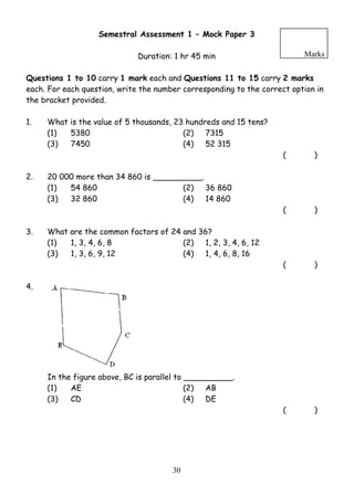 Semestral Assessment 1 – Mock Paper 3 
Duration: 1 hr 45 min 
Marks 
Questions 1 to 10 carry 1 mark each and Questions 11 to 15 carry 2 marks 
each. For each question, write the number corresponding to the correct option in 
the bracket provided. 
1. What is the value of 5 thousands, 23 hundreds and 15 tens? 
(1) 5380 (2) 7315 
(3) 7450 (4) 52 315 
3 0 
( ) 
2. 20 000 more than 34 860 is __________. 
(1) 54 860 (2) 36 860 
(3) 32 860 (4) 14 860 
( ) 
3. What are the common factors of 24 and 36? 
(1) 1, 3, 4, 6, 8 (2) 1, 2, 3, 4, 6, 12 
(3) 1, 3, 6, 9, 12 (4) 1, 4, 6, 8, 16 
( ) 
4. 
In the figure above, BC is parallel to __________. 
(1) AE (2) AB 
(3) CD (4) DE 
( ) 
 