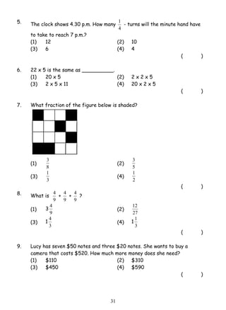 5. The clock shows 4.30 p.m. How many 
3 (2) 
1 (4) 
4 (2) 
4 (4) 1 
3 1 
1 - turns will the minute hand have 
4 
to take to reach 7 p.m.? 
(1) 12 (2) 10 
(3) 6 (4) 4 
( ) 
6. 22 x 5 is the same as __________. 
(1) 20 x 5 (2) 2 x 2 x 5 
(3) 2 x 5 x 11 (4) 20 x 2 x 5 
( ) 
7. What fraction of the figure below is shaded? 
(1) 
8 
3 
5 
(3) 
3 
1 
2 
( ) 
8. What is 
4 + 
9 
4 + 
9 
4 ? 
9 
(1) 3 
9 
12 
27 
(3) 1 
3 
1 
3 
( ) 
9. Lucy has seven $50 notes and three $20 notes. She wants to buy a 
camera that costs $520. How much more money does she need? 
(1) $110 (2) $310 
(3) $450 (4) $590 
( ) 
 