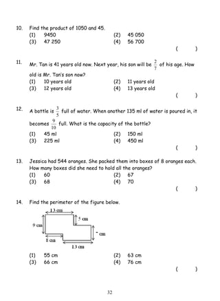 3 full of water. When another 135 ml of water is poured in, it 
9 full. What is the capacity of the bottle? 
3 2 
10. Find the product of 1050 and 45. 
(1) 9450 (2) 45 050 
(3) 47 250 (4) 56 700 
( ) 
11. Mr. Tan is 41 years old now. Next year, his son will be 
2 of his age. How 
7 
old is Mr. Tan’s son now? 
(1) 10 years old (2) 11 years old 
(3) 12 years old (4) 13 years old 
( ) 
12. A bottle is 
5 
becomes 
10 
(1) 45 ml (2) 150 ml 
(3) 225 ml (4) 450 ml 
( ) 
13. Jessica had 544 oranges. She packed them into boxes of 8 oranges each. 
How many boxes did she need to hold all the oranges? 
(1) 60 (2) 67 
(3) 68 (4) 70 
( ) 
14. Find the perimeter of the figure below. 
(1) 55 cm (2) 63 cm 
(3) 66 cm (4) 76 cm 
( ) 
 