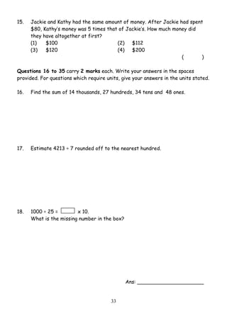 15. Jackie and Kathy had the same amount of money. After Jackie had spent 
$80, Kathy’s money was 5 times that of Jackie’s. How much money did 
they have altogether at first? 
(1) $100 (2) $112 
(3) $120 (4) $200 
3 3 
( ) 
Questions 16 to 35 carry 2 marks each. Write your answers in the spaces 
provided. For questions which require units, give your answers in the units stated. 
16. Find the sum of 14 thousands, 27 hundreds, 34 tens and 48 ones. 
17. Estimate 4213 ÷ 7 rounded off to the nearest hundred. 
18. 1000 ÷ 25 = x 10. 
What is the missing number in the box? 
Ans: _____________________ 
 