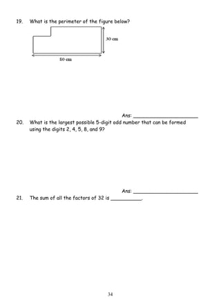 19. What is the perimeter of the figure below? 
3 4 
Ans: _____________________ 
20. What is the largest possible 5-digit odd number that can be formed 
using the digits 2, 4, 5, 8, and 9? 
Ans: _____________________ 
21. The sum of all the factors of 32 is __________. 
 