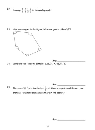 3 of them are apples and the rest are 
3 5 
22. Arrange 
1 , 
6 
4 
3 , 
2 
1 , 
3 
2 in descending order. 
23. How many angles in the figure below are greater than 900? 
Ans: _____________________ 
24. Complete the following pattern: 6, 11, 21, A, 56, 81, B. 
Ans: _____________________ 
25. There are 96 fruits in a basket. 
8 
oranges. How many oranges are there in the basket? 
Ans: _____________________ 
 