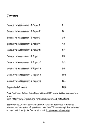 iv 
Contents 
Semestral Assessment 1 Paper 1 1 
Semestral Assessment 1 Paper 2 16 
Semestral Assessment 1 Paper 3 30 
Semestral Assessment 1 Paper 4 45 
Semestral Assessment 1 Paper 5 57 
Semestral Assessment 2 Paper 1 70 
Semestral Assessment 2 Paper 2 82 
Semestral Assessment 2 Paper 3 94 
Semestral Assessment 2 Paper 4 108 
Semestral Assessment 2 Paper 5 121 
Suggested Answers 135 
Free Past Year School Exam Papers (from 2004 onwards) for download and 
print. 
Visit http://www.orlesson.org for links and download instructions. 
Subscribe to Outreach Lesson Online Access for hundreds of hours of 
lessons, and thousands of questions. Less than 70 cents a days for unlimited 
access to ALL subjects. For details, visit http://www.orlesson.org. 
 