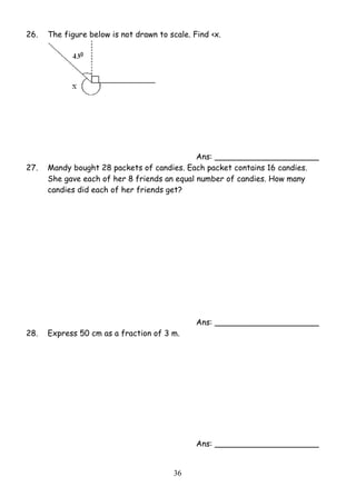 26. The figure below is not drawn to scale. Find ‹x. 
3 6 
Ans: _____________________ 
27. Mandy bought 28 packets of candies. Each packet contains 16 candies. 
She gave each of her 8 friends an equal number of candies. How many 
candies did each of her friends get? 
Ans: _____________________ 
28. Express 50 cm as a fraction of 3 m. 
Ans: _____________________ 
 