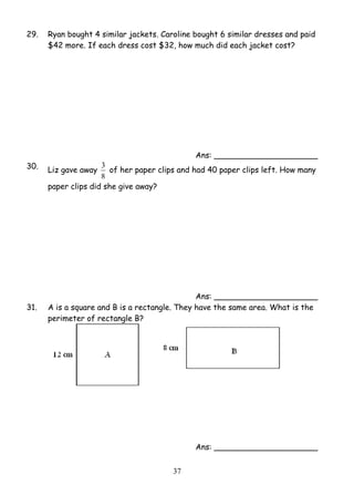 29. Ryan bought 4 similar jackets. Caroline bought 6 similar dresses and paid 
$42 more. If each dress cost $32, how much did each jacket cost? 
3 of her paper clips and had 40 paper clips left. How many 
3 7 
Ans: _____________________ 
30. Liz gave away 
8 
paper clips did she give away? 
Ans: _____________________ 
31. A is a square and B is a rectangle. They have the same area. What is the 
perimeter of rectangle B? 
Ans: _____________________ 
 